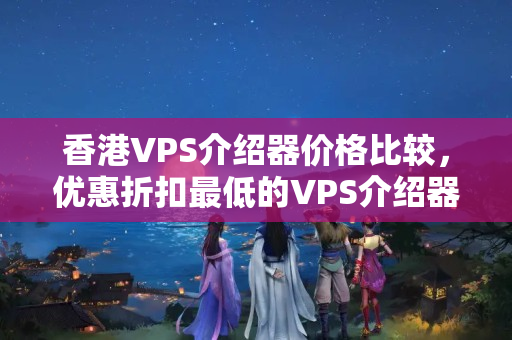 香港VPS介紹器價格比較，優(yōu)惠折扣最低的VPS介紹器