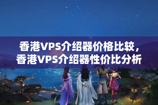 香港VPS介紹器價格比較，香港VPS介紹器性價比分析