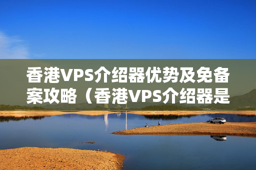 香港VPS介紹器優(yōu)勢及免備案攻略（香港VPS介紹器是否真的好用）