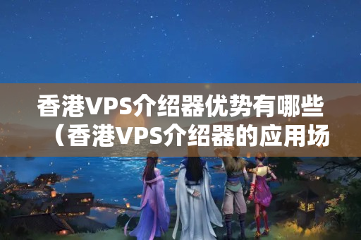 香港VPS介紹器優(yōu)勢有哪些（香港VPS介紹器的應用場景）