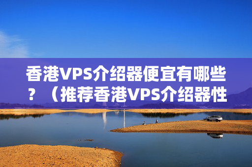 香港VPS介紹器便宜有哪些？（推薦香港VPS介紹器性價(jià)比最高的）