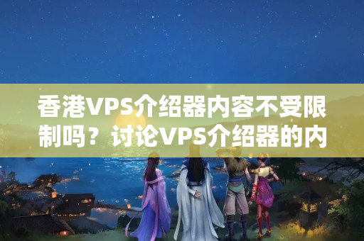 香港VPS介紹器內(nèi)容不受限制嗎？討論VPS介紹器的內(nèi)容管理步驟