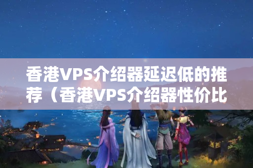 香港VPS介紹器延遲低的推薦（香港VPS介紹器性價(jià)比排行榜）