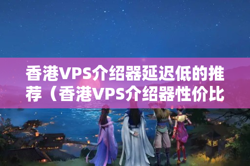 香港VPS介紹器延遲低的推薦（香港VPS介紹器性價(jià)比排行榜）