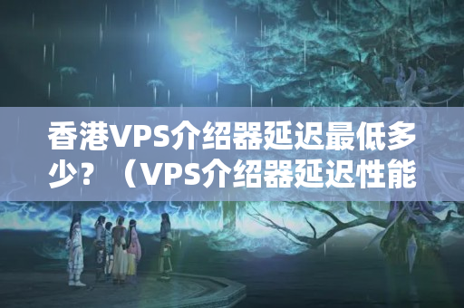 香港VPS介紹器延遲最低多少？（VPS介紹器延遲性能如何）