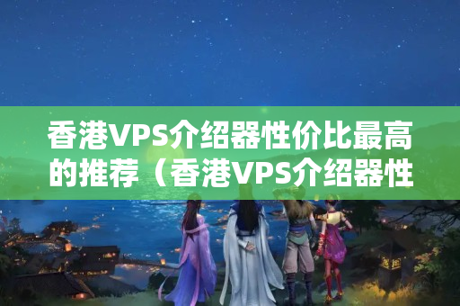 香港VPS介紹器性價(jià)比最高的推薦（香港VPS介紹器性能比較）