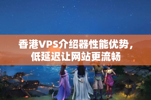 香港VPS介紹器性能優(yōu)勢，低延遲讓網(wǎng)站更流暢