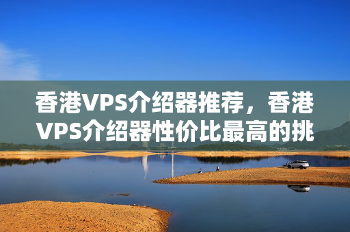 香港VPS介紹器推薦，香港VPS介紹器性價比最高的挑選方法