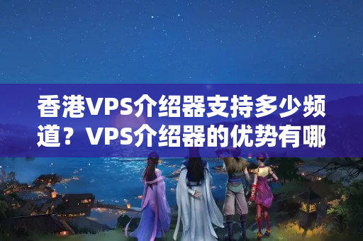 香港VPS介紹器支持多少頻道？VPS介紹器的優(yōu)勢有哪些？