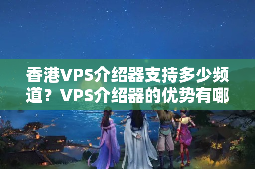 香港VPS介紹器支持多少頻道？VPS介紹器的優(yōu)勢有哪些？