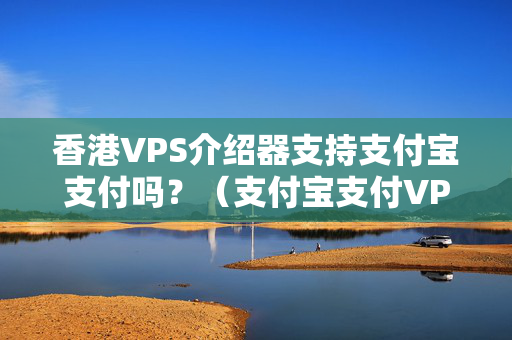 香港VPS介紹器支持支付寶支付嗎？（支付寶支付VPS介紹器詳細攻略）