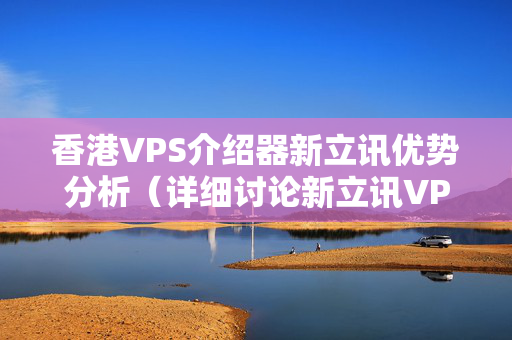 香港VPS介紹器新立訊優(yōu)勢(shì)分析（詳細(xì)討論新立訊VPS介紹器的優(yōu)勢(shì)）