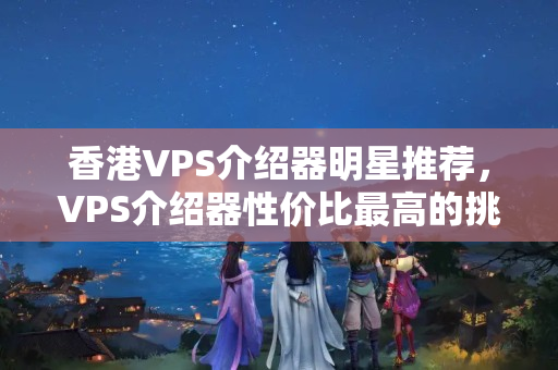 香港VPS介紹器明星推薦，VPS介紹器性價比最高的挑選