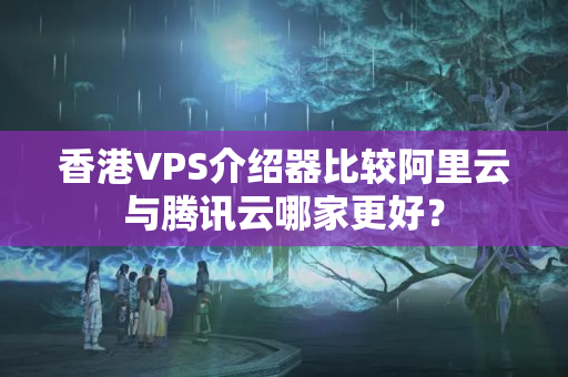 香港VPS介紹器比較阿里云與騰訊云哪家更好？