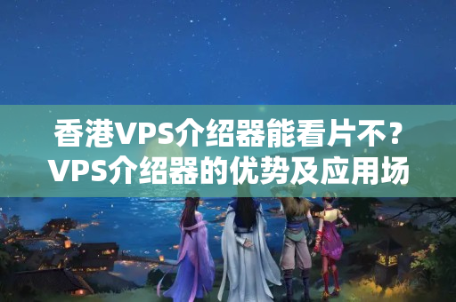 香港VPS介紹器能看片不？VPS介紹器的優(yōu)勢及應(yīng)用場景