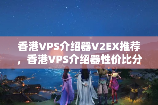 香港VPS介紹器V2EX推薦，香港VPS介紹器性價比分析