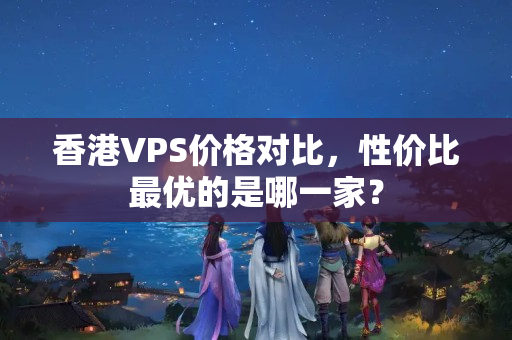 香港VPS價格對比，性價比最優(yōu)的是哪一家？