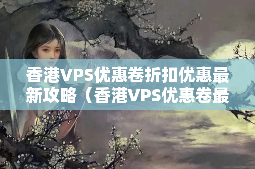 香港VPS優(yōu)惠卷折扣優(yōu)惠最新攻略（香港VPS優(yōu)惠卷最新使用方法）