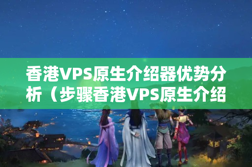 香港VPS原生介紹器優(yōu)勢分析（步驟香港VPS原生介紹器的優(yōu)勢）