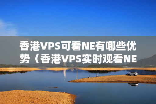 香港VPS可看NE有哪些優(yōu)勢(shì)（香港VPS實(shí)時(shí)觀看NE的方法）