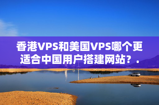 香港VPS和美國(guó)VPS哪個(gè)更適合中國(guó)用戶(hù)搭建網(wǎng)站？