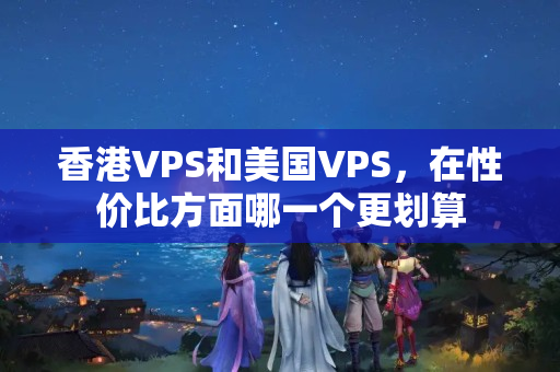 香港VPS和美國(guó)VPS，在性價(jià)比方面哪一個(gè)更劃算