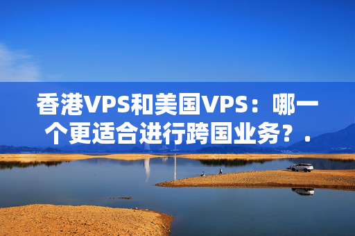 香港VPS和美國(guó)VPS：哪一個(gè)更適合進(jìn)行跨國(guó)業(yè)務(wù)？