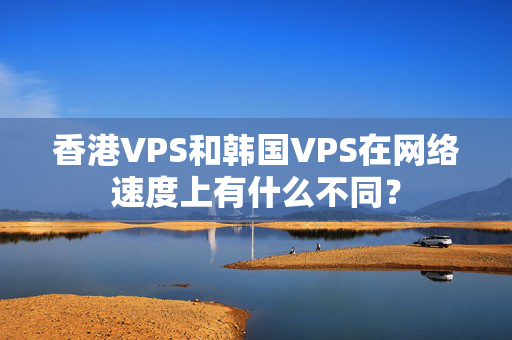 香港VPS和韓國VPS在網(wǎng)絡(luò)速度上有什么不同？