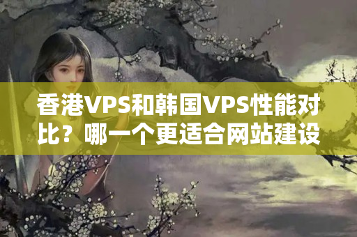 香港VPS和韓國VPS性能對比？哪一個更適合網(wǎng)站建設(shè)？