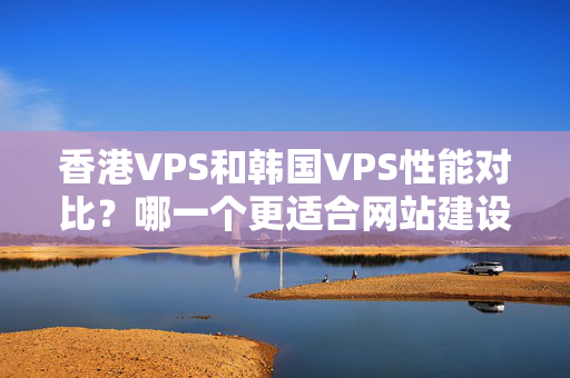 香港VPS和韓國VPS性能對比？哪一個更適合網(wǎng)站建設(shè)？