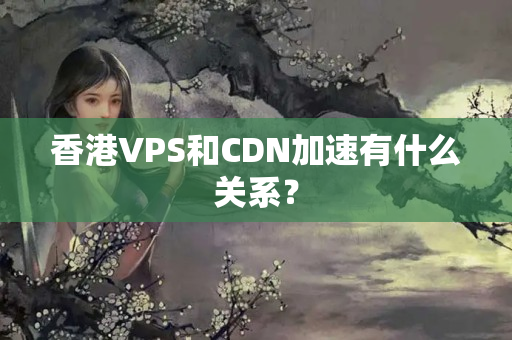 香港VPS和CDN加速有什么關(guān)系？