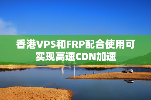 香港VPS和FRP配合使用可實現(xiàn)高速CDN加速