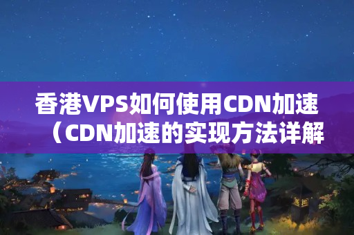 香港VPS如何使用CDN加速（CDN加速的實(shí)現(xiàn)方法詳解）