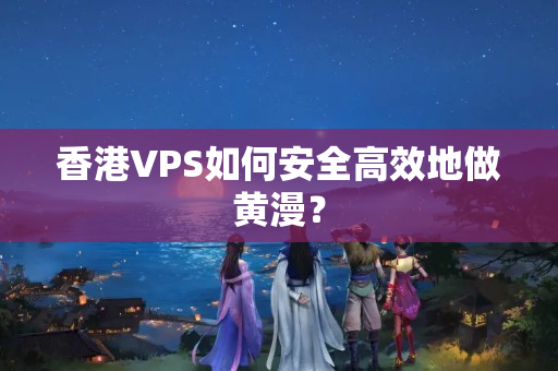 香港VPS如何安全高效地做黃漫？