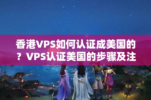 香港VPS如何認證成美國的？VPS認證美國的步驟及注意事項