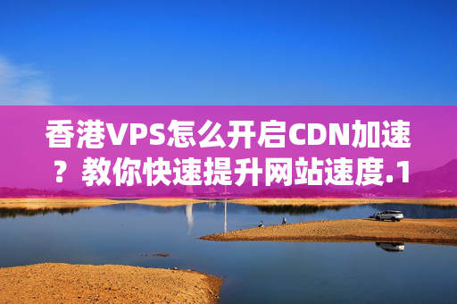 香港VPS怎么開啟CDN加速？教你快速提升網(wǎng)站速度