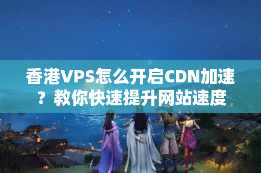 香港VPS怎么開啟CDN加速？教你快速提升網(wǎng)站速度