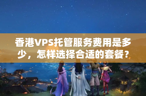 香港VPS托管服務(wù)費(fèi)用是多少，怎樣選擇合適的套餐？