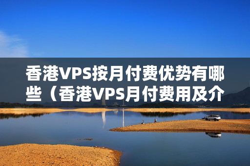 香港VPS按月付費優(yōu)勢有哪些（香港VPS月付費用及介紹比較）