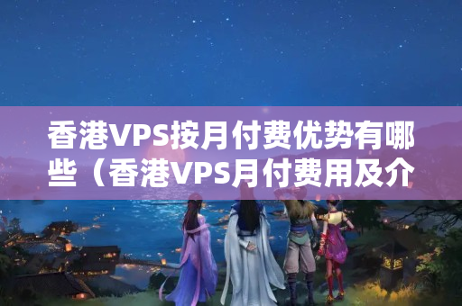 香港VPS按月付費優(yōu)勢有哪些（香港VPS月付費用及介紹比較）