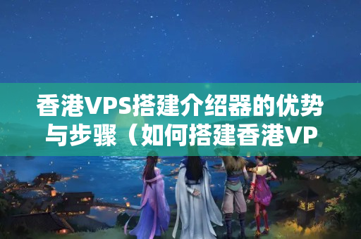 香港VPS搭建介紹器的優(yōu)勢與步驟（如何搭建香港VPS介紹器）