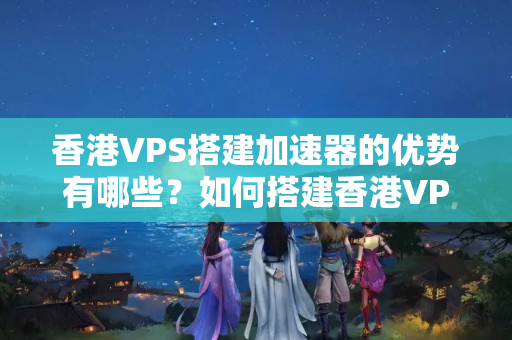 香港VPS搭建加速器的優(yōu)勢(shì)有哪些？如何搭建香港VPS加速器？