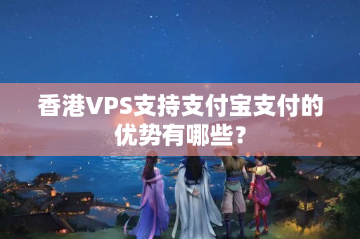 香港VPS支持支付寶支付的優(yōu)勢有哪些？