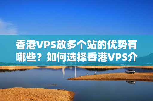 香港VPS放多個(gè)站的優(yōu)勢有哪些？如何選擇香港VPS介紹器？