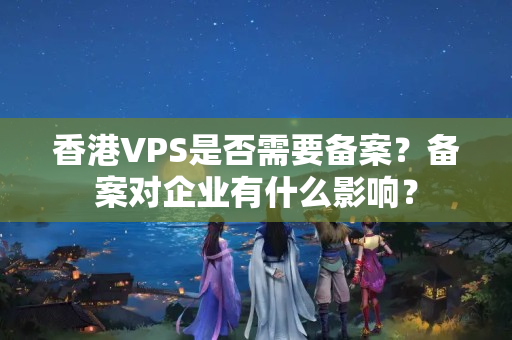 香港VPS是否需要備案？備案對企業(yè)有什么影響？