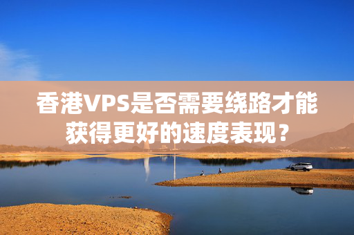 香港VPS是否需要繞路才能獲得更好的速度表現(xiàn)？