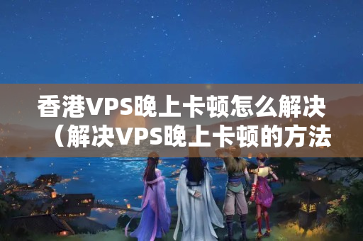 香港VPS晚上卡頓怎么解決（解決VPS晚上卡頓的方法）