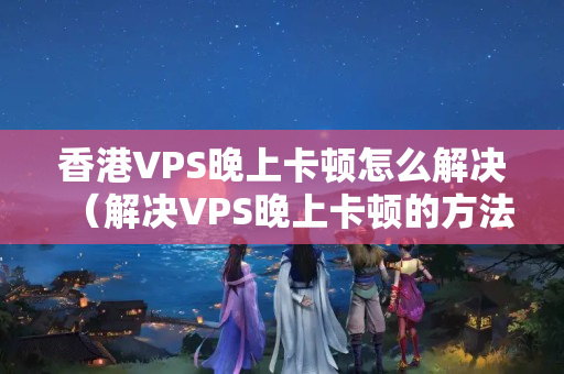 香港VPS晚上卡頓怎么解決（解決VPS晚上卡頓的方法）