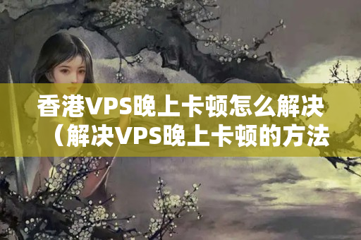 香港VPS晚上卡頓怎么解決（解決VPS晚上卡頓的方法）