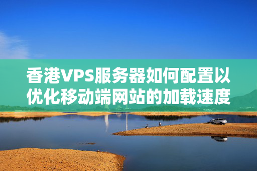 香港VPS服務(wù)器如何配置以優(yōu)化移動端網(wǎng)站的加載速度？